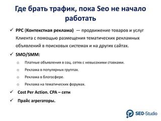 Где брать трафик, пока Seo не начало
работать
 PPC (Контекстная реклама) — продвижение товаров и услуг
Клиента с помощью размещения тематических рекламных
объявлений в поисковых системах и на других сайтах.
 SMO/SMM:
o

Платные объявления в соц. сетях с невысокими ставками.

o

Реклама в популярных группах.

o

Реклама в блогосфере.

o

Реклама на тематических форумах.

 Cost Per Action. CPA – сети
 Прайс агрегаторы.

 