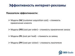 Эффективность интернет-рекламы
Показатели эффективности:
 Модель CAC (customer acquisition cost) – стоимость
привлечения клиента
 Модель CPO (cost per order) – стоимость привлечения заказа
 Модель CPL (cost per lead) – стоимость за заявку
 Модель CPV (cost per visitor) – стоимость посетителя

 