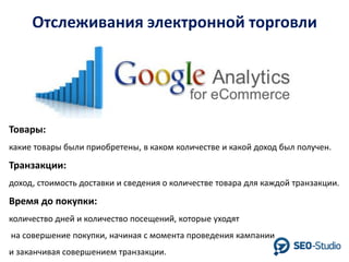 Отслеживания электронной торговли

Товары:
какие товары были приобретены, в каком количестве и какой доход был получен.

Транзакции:
доход, стоимость доставки и сведения о количестве товара для каждой транзакции.

Время до покупки:
количество дней и количество посещений, которые уходят
на совершение покупки, начиная с момента проведения кампании
и заканчивая совершением транзакции.

 