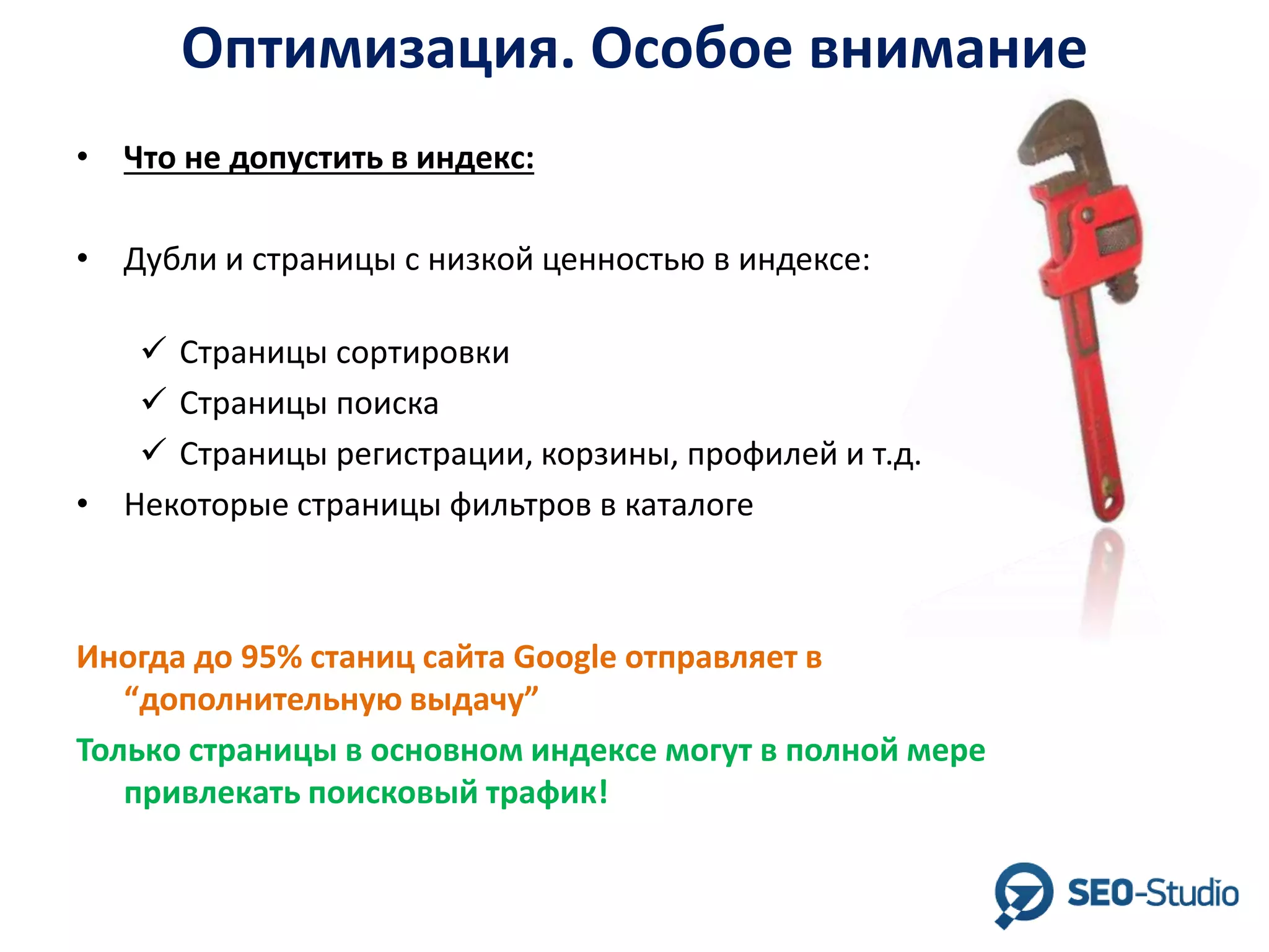 Оптимизация. Особое внимание
• Что не допустить в индекс:
• Дубли и страницы с низкой ценностью в индексе:
 Страницы сортировки
 Страницы поиска
 Страницы регистрации, корзины, профилей и т.д.
• Некоторые страницы фильтров в каталоге

Иногда до 95% станиц сайта Google отправляет в
“дополнительную выдачу”
Только страницы в основном индексе могут в полной мере
привлекать поисковый трафик!

 