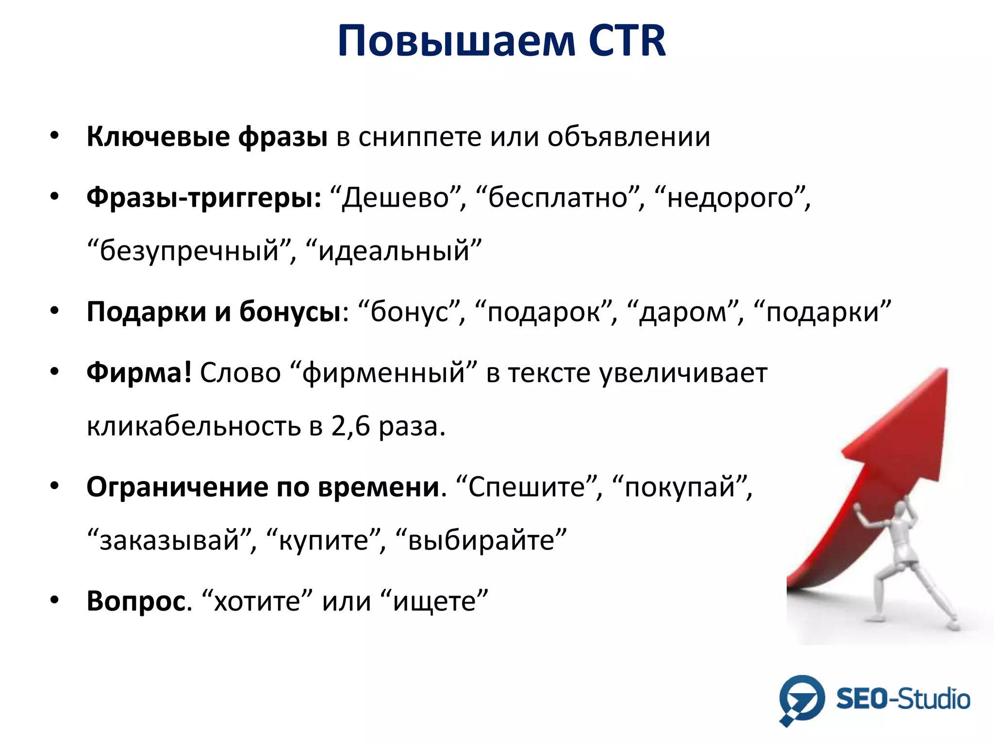 Повышаем CTR
• Ключевые фразы в сниппете или объявлении
• Фразы-триггеры: “Дешево”, “бесплатно”, “недорого”,

“безупречный”, “идеальный”
• Подарки и бонусы: “бонус”, “подарок”, “даром”, “подарки”
• Фирма! Слово “фирменный” в тексте увеличивает

кликабельность в 2,6 раза.
• Ограничение по времени. “Спешите”, “покупай”,
“заказывай”, “купите”, “выбирайте”

• Вопрос. “хотите” или “ищете”

 