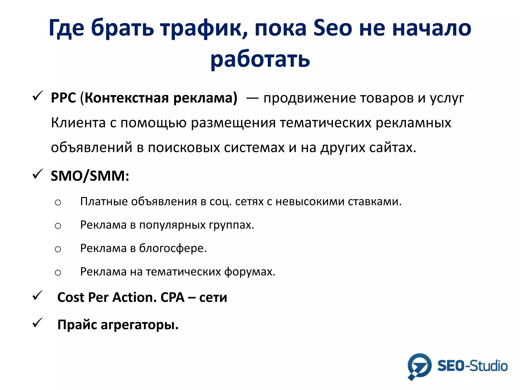 Где брать трафик, пока Seo не начало
работать
 PPC (Контекстная реклама) — продвижение товаров и услуг
Клиента с помощью размещения тематических рекламных
объявлений в поисковых системах и на других сайтах.
 SMO/SMM:
o

Платные объявления в соц. сетях с невысокими ставками.

o

Реклама в популярных группах.

o

Реклама в блогосфере.

o

Реклама на тематических форумах.

 Cost Per Action. CPA – сети
 Прайс агрегаторы.

 