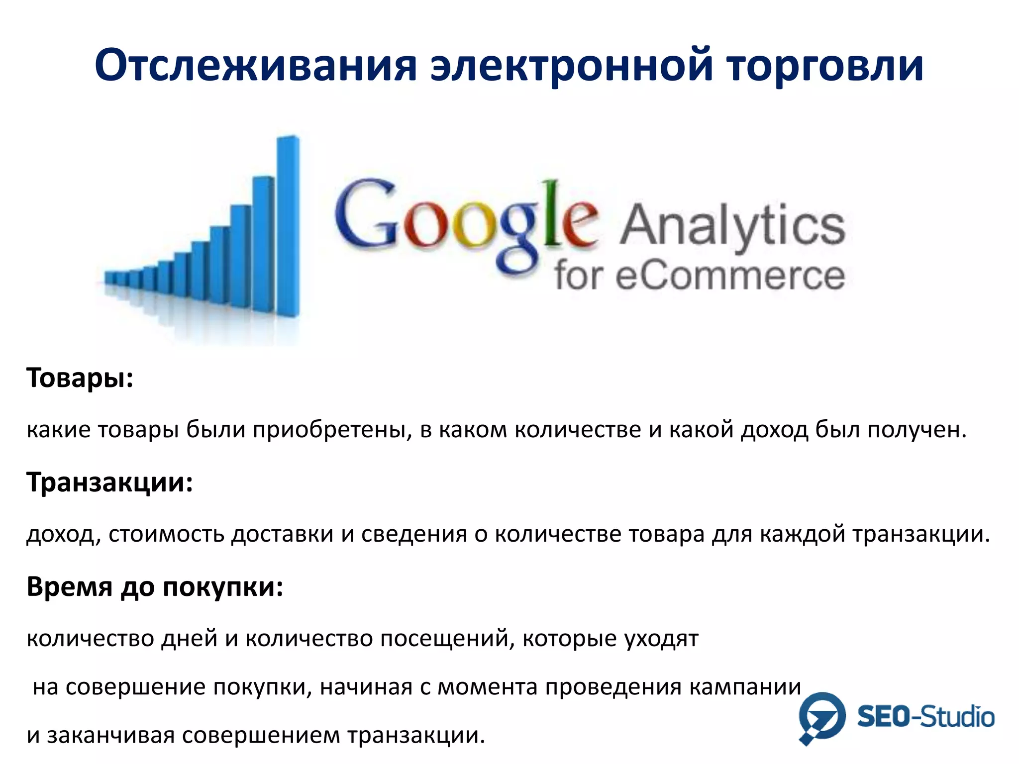 Отслеживания электронной торговли

Товары:
какие товары были приобретены, в каком количестве и какой доход был получен.

Транзакции:
доход, стоимость доставки и сведения о количестве товара для каждой транзакции.

Время до покупки:
количество дней и количество посещений, которые уходят
на совершение покупки, начиная с момента проведения кампании

и заканчивая совершением транзакции.

 