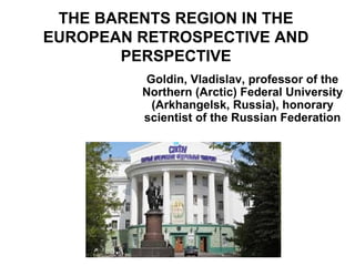THE BARENTS REGION IN THE
EUROPEAN RETROSPECTIVE AND
PERSPECTIVE
Goldin, Vladislav, professor of the
Northern (Arctic) Federal University
(Arkhangelsk, Russia), honorary
scientist of the Russian Federation

 