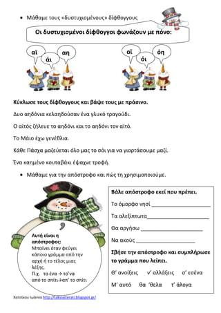 Μάκαμε τουσ «δυςτυχιςμζνουσ» δίφκογγουσ

Οι δυςτυχιςμζνοι δίφκογγοι φωνάηουν με πόνο:
αϊ

αθ

οϊ

όθ
όι

άι

Κφκλωςε τουσ δίφκογγουσ και βάψε τουσ με πράςινο.
Δυο αθδόνια κελαθδοφςαν ζνα γλυκό τραγοφδι.
Ο αϊτόσ ηιλευε το αθδόνι και το αθδόνι τον αϊτό.
Το Μάιο ζχω γενζκλια.
Κάκε Πάςχα μαηεφεται όλο μασ το ςόι για να γιορτάςουμε μαηί.
Ένα καθμζνο κουταβάκι ζψαχνε τροφι.
Μάκαμε για τθν απόςτροφο και πϊσ τθ χρθςιμοποιοφμε.
Βάλε απόςτροφο εκεί που πρζπει.
Το όμορφο νθςί ____________________
Τα αλεξίπτωτα_____________________
Θα αργιςω _____________________
Αυτι είναι θ
απόςτροφοσ:
Μπαίνει όταν φεφγει
κάποιο γράμμα από τθν
αρχι ι το τζλοσ μιασ
λζξθσ.
Π.χ. το ζνα  το’να
από το ςπίτιαπ’ το ςπίτι
Χατςίκου Ιωάννα http://taksiasterati.blogspot.gr/

Να ακοφσ ____________________
Σβιςε τθν απόςτροφο και ςυμπλιρωςε
το γράμμα που λείπει.
Θ’ ανοίξεισ
Μ’ αυτό

ν’ αλλάξεισ
κα ‘κελα

ς’ εςζνα

τ’ άλογα

 