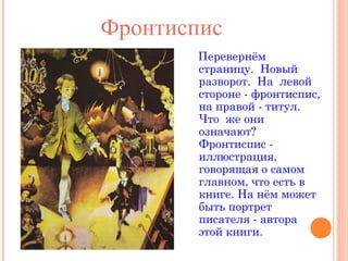 Фронтиспис
Перевернём
страницу. Новый
разворот. На левой
стороне - фронтиспис,
на правой - титул.
Что же они
означают?
Фронтиспис иллюстрация,
говорящая о самом
главном, что есть в
книге. На нём может
быть портрет
писателя - автора
этой книги.

 