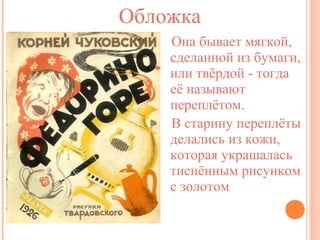 Обложка
Она бывает мягкой,
сделанной из бумаги,
или твёрдой - тогда
её называют
переплётом.
В старину переплёты
делались из кожи,
которая украшалась
тиснённым рисунком
с золотом

 