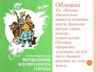 Обложка

На обложке
обязательно
пишется название
книги, фамилия
автора, серия,
иногда издательство.
Обложку
оформляет
художник, на ней
часто бывают
рисунки по теме
книги.

 