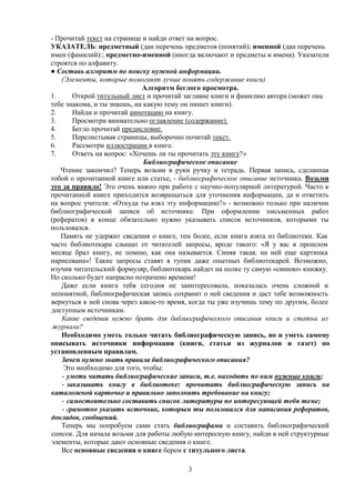 - Прочитай текст на странице и найди ответ на вопрос.
УКАЗАТЕЛЬ: предметный (дан перечень предметов (понятий); именной (дан перечень
имен (фамилий):; предметно-именной (иногда включают и предметы и имена). Указатели
строятся по алфавиту.
● Составь алгоритм по поиску нужной информации.
(Элементы, которые помогают лучше понять содержание книги)
Алгоритм беглого просмотра.
1.
Открой титульный лист и прочитай заглавие книги и фамилию автора (может она
тебе знакома, и ты знаешь, на какую тему он пишет книги).
2.
Найди и прочитай аннотацию на книгу.
3.
Просмотри внимательно оглавление (содержание).
4.
Бегло прочитай предисловие.
5.
Перелистывая страницы, выборочно почитай текст.
6.
Рассмотри иллюстрации в книге.
7.
Ответь на вопрос: «Хочешь ли ты прочитать эту книгу?»
Библиографическое описание
Чтение закончил? Теперь возьми в руки ручку и тетрадь. Первая запись, сделанная
тобой о прочитанной книге или статье, - библиографическое описание источника. Возьми
это за правило! Это очень важно при работе с научно-популярной литературой. Часто к
прочитанной книге приходится возвращаться для уточнения информации, да и ответить
на вопрос учителя: «Откуда ты взял эту информацию?» - возможно только при наличии
библиографической записи об источнике. При оформлении письменных работ
(рефератов) в конце обязательно нужно указывать список источников, которыми ты
пользовался.
Память не удержит сведения о книге, тем более, если книга взята из библиотеки. Как
часто библиотекари слышат от читателей запросы, вроде такого: «Я у вас в прошлом
месяце брал книгу, не помню, как она называется. Синяя такая, на ней еще картинка
нарисована»! Такие запросы ставят в тупик даже опытных библиотекарей. Возможно,
изучив читательский формуляр, библиотекарь найдет на полке ту самую «синюю» книжку.
Но сколько будет напрасно потрачено времени!
Даже если книга тебя сегодня не заинтересовала, показалась очень сложной и
непонятной, библиографическая запись сохранит о ней сведения и даст тебе возможность
вернуться к ней снова через какое-то время, когда ты уже изучишь тему по другим, более
доступным источникам.
Какие сведения нужно брать для библиографического описания книги и статьи из
журнала?
Необходимо уметь только читать библиографическую запись, но и уметь самому
описывать источники информации (книги, статьи из журналов и газет) по
установленным правилам.
Зачем нужно знать правила библиографического описания?
Это необходимо для того, чтобы:
- уметь читать библиографические записи, т.е. находить по ним нужные книги;
- заказывать книгу в библиотеке: прочитать библиографическую запись на
каталожной карточке и правильно заполнить требование на книгу;
- самостоятельно составить список литературы по интересующей тебя теме;
- грамотно указать источник, которым ты пользовался для написания рефератов,
докладов, сообщений.
Теперь мы попробуем сами стать библиографами и составить библиографический
список. Для начала возьми для работы любую интересную книгу, найди в ней структурные
элементы, которые дают основные сведения о книге.
Все основные сведения о книге берем с титульного листа.
3

 