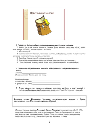 Практическое занятие

1. Найди для библиографического описания книги следующие сведения:
1. Автор: фамилия, потом инициалы (первые буквы имени и отчества). Если у книги
нет автора (сборник), запись начнем с заглавия.
2. Заглавие книги.
3. Подзаголовочные данные: уточнения заглавия, вид издания, жанр и т.д. (только те
сведения, которые есть на титульном листе).
4. Выходные данные: город, издательство, год.
5. Количество страниц (посмотри последнюю пронумерованную страницу).
6. Серия (если нет на титульном листе, может быть указана на авантитуле).
2. Сделай библиографическое описание книги, заполняя следующие строчки:
Автор
Заглавие __________________________
Подзаголовочные данные (если они есть).
Выходные данные__________________________________
Количество страниц_______________________________
Серия (если она есть) ______________________________
1. Теперь оформи эту запись по образцу, записывая сведения о книге подряд в
строчку, соблюдая все разделительные знаки перед каждой группой сведений.

Фамилия автора Инициалы. Заглавие: подзаголовочные
издательство, год. - Количество страниц. - (Серия).

данные.

-

Город:

Название городов Москва, Ленинград, Санкт-Петербург сокращаются - М., Л., СПб.,
остальные названия городов пишутся полностью. Слово «издательство» не пишем,
также после года издания не пишем букву г. После указанного количества страниц
пишем только одну букву с. Название серии заключается в скобки.
4

 