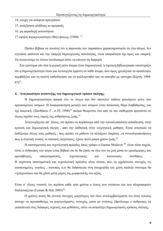 Προσεγγίζοντας τη Δημιουργικότητα
14. ανοχή για ασάφεια πραγμάτων
15. αναζήτηση αλήθειας κι ομορφιάς
16. μη παραδοχή αυτονόητου
17.υψηλή παραγωγικότητα (Μαγνήσαλης (1990). 22
Πρέπει βέβαια να τονιστεί ότι η παρουσία των παραπάνω χαρακτηριστικών σε ένα άτομο, δεν
εγγυάται απόλυτα και την ύπαρξη δημιουργικής ικανότητας, είναι απαραίτητα όχι όμως και επαρκή.
Τα συναντούμε σε τέτοιο συνδυασμό ώστε να κάνουν τη διαφορά.
Στο ερώτημα εάν όλα ή μερικά μόνο άτομα είναι δημιουργικά, η σχετική βιβλιογραφία υποστηρίζει
ότι η δημιουργικότητα είναι μια λειτουργία έμφυτη σε κάθε άτομο, που όμως χρειάζεται το κατάλληλο
περιβάλλον και τη σωστή καθοδήγηση για να καλλιεργηθεί και να ασκηθεί με επιτυχία (Σέργη, 1994:
87)23.
4. Αναγκαιότητα ανάπτυξης του δημιουργικού τρόπου σκέψης.
Η δημιουργικότητα αφορά όλα τα άτομα και δεν αποτελεί σπάνιο φαινόμενο μόνο των
προικισμένων ατόμων. Η διαφοροποίηση μεταξύ των ατόμων είναι ποσοτική, θέμα διαβάθμισης, και
όχι ποιοτική. (Ξανθάκου Γ., σ.29, 1998)24 ακόμα θεωρείται ένα από τα πιο επιθυμητά προσόντα σε
όλους σχεδόν τους τομείς της ανθρώπινης ζωής.25
Αναγνωρίζεται απ΄ όλους, ότι πρέπει να περάσουμε από την εγκυκλοπαιδική εκπαίδευση, στην
κριτική και δημιουργική σκέψη , από την παθητική στην ενεργητική μάθηση. Είναι αναγκαίο να
διδάξουμε όλους τους μαθητές , πως πρέπει να μάθουν να αλλάζουν διαρκώς ,να συνειδητοποιήσουν
πως η στατική γνώση, οι στατικές δεξιότητες, έχουν πολύ μικρό χρόνο ζωής.26
Η επιστημονική και τεχνολογική πρόοδος όπως γράφει ο Gaston Mialavet

27

είναι τόσο ταχεία,

ώστε ο άνθρωπος του αύριο είναι βέβαιο ότι δε θα ζήσει σε όλη του τη ζωή μέσα σε ομοιόμορφες και
αμετάβλητες

επαγγελματικές,

τεχνολογικές

και

κοινωνικές

συνθήκες

.

Η ταχύτατη επιστημονική και τεχνολογική πρόοδος είναι τέτοια, που να αχρηστεύει συνεχώς τις
κατακτημένες γνώσεις , συνεπώς ό,τι θα διδάσκεται στη στοιχειώδη και μέση παιδεία σύντομα θα
«ξεπερνιέται» και θα χάνει μέγα μέρος της μορφωτικής του αξίας.
Είναι σ’ όλους γνωστό, ότι περίπου κάθε τρία χρόνια ο όγκος των γνώσεων και των πληροφοριών
διπλασιάζεται (Lyman & Hal, 2003)28.
Ο χρόνος αυτός θα γίνεται συνεχώς μικρότερος και όλοι αντιλαμβανόμαστε ότι είναι τελείως
άστοχο να προσπαθούμε να φορτωνόμαστε, συνεχώς, μόνο με γνώσεις. Ωφείλουμε ο άνθρωπος να
εκπαιδευτεί στις διάφορες τεχνικές και μεθόδους, ώστε να αναπτύξει δημιουργικούς τρόπους σκέψης.

6

 