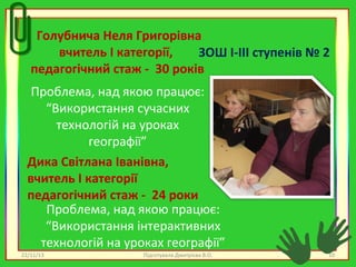 Голубнича Неля Григорівна
вчитель І категорії,
ЗОШ І-ІІІ ступенів № 2
педагогічний стаж - 30 років
Проблема, над якою працює:
“Використання сучасних
технологій на уроках
географії”
Дика Світлана Іванівна,
вчитель І категорії
педагогічний стаж - 24 роки
Проблема, над якою працює:
“Використання інтерактивних
технологій на уроках географії”
22/11/13

Підготувала Дмитрієва В.О.

10

 
