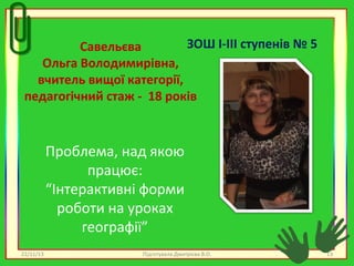 ЗОШ І-ІІІ ступенів № 5
Савельєва
Ольга Володимирівна,
вчитель вищої категорії,
педагогічний стаж - 18 років

Проблема, над якою
працює:
“Інтерактивні форми
роботи на уроках
географії”
22/11/13

Підготувала Дмитрієва В.О.

13

 