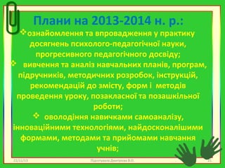 Плани на 2013-2014 н. р.:

ознайомлення та впровадження у практику
досягнень психолого-педагогічної науки,
прогресивного педагогічного досвіду;
 вивчення та аналіз навчальних планів, програм,
підручників, методичних розробок, інструкцій,
рекомендацій до змісту, форм і методів
проведення уроку, позакласної та позашкільної
роботи;
 оволодіння навичками самоаналізу,
інноваційними технологіями, найдосконалішими
формами, методами та прийомами навчання
учнів;
22/11/13

Підготувала Дмитрієва В.О.

21

 