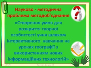 Науково - методична
проблема методоб’єднання
«Створення умов для
розкриття творчої
особистості учня шляхом
інтерактивного навчання на
уроках географії з
використанням нових
інформаційних технологій»
22/11/13

Підготувала Дмитрієва В.О.

3

 