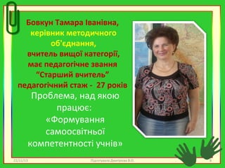 Бовкун Тамара Іванівна,
керівник методичного
об'єднання,
вчитель вищої категорії,
має педагогічне звання
“Старший вчитель”
педагогічний стаж - 27 років

Проблема, над якою
працює:
«Формування
самоосвітньої
компетентності учнів»

22/11/13

Підготувала Дмитрієва В.О.

8

 