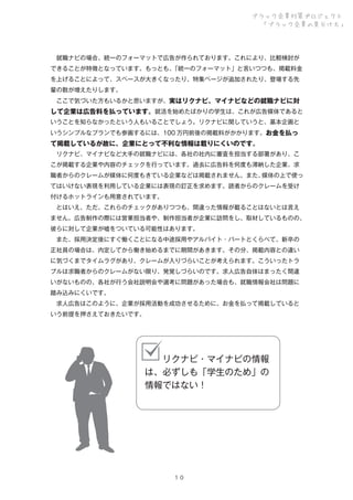 ブラック企業対策プロジェクト
「ブラック企業の見分け方」

 就職ナビの場合、統一のフォーマットで広告が作られております。これにより、比較検討が
できることが特徴となっています。もっとも、
「統一のフォーマット」と言いつつも、掲載料金
を上げることによって、スペースが大きくなったり、特集ページが追加されたり、登場する先
輩の数が増えたりします。
 ここで気づいた方もいるかと思いますが、実はリクナビ、マイナビなどの就職ナビに対

して企業は広告料を払っています。就活を始めたばかりの学生は、これが広告媒体であると
いうことを知らなかったという人もいることでしょう。リクナビに関していうと、基本企画と
いうシンプルなプランでも参画するには、100 万円前後の掲載料がかかります。お金を払っ

て掲載しているが故に、企業にとって不利な情報は載りにくいのです。
 リクナビ、マイナビなど大手の就職ナビには、各社の社内に審査を担当する部署があり、こ
こが掲載する企業や内容のチェックを行っています。過去に広告料を何度も滞納した企業、求
職者からのクレームが媒体に何度もきている企業などは掲載されません。また、
媒体の上で使っ
てはいけない表現を利用している企業には表現の訂正を求めます。読者からのクレームを受け
付けるホットラインも用意されています。
 とはいえ、ただ、これらのチェックがありつつも、間違った情報が載ることはないとは言え
ません。広告制作の際には営業担当者や、制作担当者が企業に訪問をし、取材しているものの、
彼らに対して企業が嘘をついている可能性はあります。
 また、採用決定後にすぐ働くことになる中途採用やアルバイト・パートとくらべて、新卒の
正社員の場合は、内定してから働き始めるまでに期間があきます。その分、掲載内容との違い
に気づくまでタイムラグがあり、クレームが入りづらいことが考えられます。こういったトラ
ブルは求職者からのクレームがない限り、発覚しづらいのです。求人広告自体はまったく間違
いがないものの、各社が行う会社説明会や選考に問題があった場合も、就職情報会社は問題に
踏み込みにくいです。
 求人広告はこのように、企業が採用活動を成功させるために、お金を払って掲載していると
いう前提を押さえておきたいです。

  リクナビ・マイナビの情報
は、必ずしも「学生のため」の
情報ではない！

１０

 