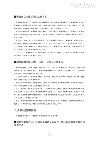 ブラック企業対策プロジェクト
「ブラック企業の見分け方」

■不自然な大量採用に注意する
 現状の人数に対して、明らかに多い採用を行っている場合は要注意です。事業拡大のためな
ど明確な理由があればいいのですが、人の出入りが激しいからということも。目安として、従
業員数の 1 割を超える採用を行っている場合は、多いといえるでしょう。
 並行して中途採用で若手層を大量に募集している企業なども要注意です。企業のことを調べ
る際には新卒の求人広告だけでなく、リクナビ NEXT、DODA など中途の求人広告も見てお
くといいでしょう。
 もう一つ、意識したいことがあります。この大量採用はもちろん、事業拡大、成長のためと
いう健全な理由という場合もあるわけですが、そのような企業はマネジメントが混乱しがちで
す。急成長のため、組織にまとまりがないということもあります。もちろん、それを楽しもう
という気概で入社する学生も中にはいます。
 このように、大量採用もブラック企業のシグナルになり得ること、あるいは入社後の混乱が
あり得ることを覚えておきましょう。

■給料が明らかに高い（安い）企業に注意する
 大卒の初任給は、業界、職種、地域などにもよりますが、基本給で 17 万円∼20 万円くらい
が相場です。高い業界と言えば、外資系の金融機関やコンサルティング会社、マスコミの一部
などは若いうちから明らかに高いです。
 これ以外の業界で、例えば基本給 27 万円など、明らかに給料が高い場合は、その分、労働
条件も過酷ということがあり得ます。
 新卒で給料の高さを打ち出す企業は、明らかに利益率が高い業界以外は、やや仕事も過酷で
はないのかと疑ってみることも意識しましょう。
 なお、明らかに高く見える企業でも、よく読むとみなし残業（あらかじめ一定の残業代が含
まれている）になっており、その額を合わせて表示しているケースがあります。あるいは、成
果に応じて上がる部分の割合が大きく、必ずその金額をもらえるとは限らないこともあります。
これも注意しておきたい点です。
 逆に、大卒の給料が不当に安い場合も注意が必要でしょう。同業他社、同規模の企業などと
比較して、明らかに高い場合、安い場合に注意してみましょう。

1.8 会社説明会編
 会社説明会において、注意すべき点は次のような点です。

■無名企業なのに、会場が高級ホテルなど、明らかに豪華な場合は
注意する

１２

 