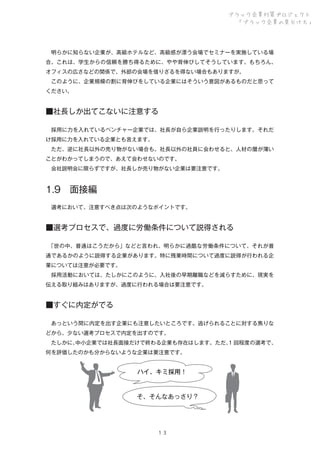 ブラック企業対策プロジェクト
「ブラック企業の見分け方」

 明らかに知らない企業が、高級ホテルなど、高級感が漂う会場でセミナーを実施している場
合。これは、学生からの信頼を勝ち得るために、やや背伸びしてそうしています。もちろん、
オフィスの広さなどの関係で、外部の会場を借りざるを得ない場合もありますが。
 このように、企業規模の割に背伸びをしている企業にはそういう意図があるものだと思って
ください。

■社長しか出てこないに注意する
 採用に力を入れているベンチャー企業では、社長が自ら企業説明を行ったりします。それだ
け採用に力を入れている企業とも言えます。
 ただ、逆に社長以外の売り物がない場合も。社長以外の社員に会わせると、人材の層が薄い
ことがわかってしまうので、あえて会わせないのです。
 会社説明会に限らずですが、社長しか売り物がない企業は要注意です。

1.9 面接編
 選考において、注意すべき点は次のようなポイントです。

■選考プロセスで、過度に労働条件について説得される
 
「世の中、普通はこうだから」などと言われ、明らかに過酷な労働条件について、それが普
通であるかのように説得する企業があります。特に残業時間について過度に説得が行われる企
業については注意が必要です。
 採用活動においては、たしかにこのように、入社後の早期離職などを減らすために、現実を
伝える取り組みはありますが、過度に行われる場合は要注意です。

■すぐに内定がでる
 あっという間に内定を出す企業にも注意したいところです。逃げられることに対する焦りな
どから、少ない選考プロセスで内定を出すのです。
 たしかに、
中小企業では社長面接だけで終わる企業も存在はします。ただ、 回程度の選考で、
1
何を評価したのかも分からないような企業は要注意です。

ハイ、キミ採用！

そ、そんなあっさり？

１３

 