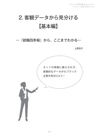 ブラック企業対策プロジェクト
「ブラック企業の見分け方」

2. 客観データから見分ける
【基本編】
―『就職四季報』から、ここまでわかる―
上西充子

ネ ッ ト の 情 報 に 踊 ら さ れ ず、
客観的なデータからブラック
企業を見分けよう！

１５

 