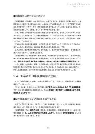 ブラック企業対策プロジェクト
教育ユニット

■情報提供はタダではできない
 
『就職四季報』の情報は、お金を出さないと入手できません。書籍は自分で購入するか、大学
図書館などが購入する必要があります。大学によっては図書館のデータベースで閲覧できる場
合もありますが、そのデータベースも図書館の予算で購入されています。お金を払うのは、そ
の情報を必要としている学生、もしくはその学生の支援者、です。
 一方、就職ナビは学生がタダで自由に見ることができますが、もちろんそれらのサイトをタ
ダで作ることは不可能です。では誰が費用を負担しているのでしょう？ その就職ナビに企業情
報を掲載する企業が、就職ナビの運営会社に費用を支払うことによって、ページを作り、掲載
してもらっているのです。
 ではなぜ求人を出す企業は就職ナビの費用を負担するのでしょう？ 学生のため？ それもあ
るでしょうが、基本的には、自社に必要な新入社員を集めるため、です。
 このように、誰が費用を負担しているかの違いが、働き方にかかわる客観データの豊富さの
違いになって表れていると考えられます。
 
『就職四季報』の３年後離職率、採用実績数、35 歳賃金などの客観データは、書籍の発行主
体である東洋経済新報社が各企業に調査票を送り、それに各企業が回答する形で収集されてい
ます。同じ項目を各企業に共通で尋ねているため、各企業の客観的な比較が可能です。
 一方、就職ナビの情報は、就職ナビの運営会社と求人を行う企業との間のやり取りを通して、
「何を見せるか」
「どう見せるか」が決められていきます。その内容の大半は、自社の魅力を
PR して応募を促す、求人のための「広告情報」だととらえておいた方がよいでしょう。

2.4 新卒者の３年後離職率に注目！
 さて、
『就職四季報』と就職ナビの違いを理解したうえで、いよいよ『就職四季報』の情報を
検討していきましょう。
 
「ブラック企業」を見分けたいと思う場合、
まず見るべきは新卒入社者の「３年後離職率」
です。なぜ３年後離職率に注目するのか。それは若者の「使い捨て」が離職率という数値

に表れてくるからです。

■３年後離職率で２つの企業を比べてみる
 以下では「白戸工業（株）（表２）と「
」
（株）喪黒商事」
（表３）という２つの架空企業の情
報を例にとって、見るべきポイントを具体的に説明していきます。
 
『就職四季報』では、新卒入社者（正社員。現業者を除く。現業者とは工場ラインに就く現
場技能職など）が、入社３年以内に何％離職したかが、右上に「３年後離職率」として大
きく表示されています（表２、表３）
。

１９

 