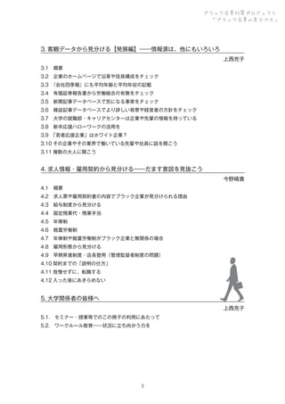 ブラック企業対策プロジェクト
「ブラック企業の見分け方」

3. 客観データから見分ける【発展編】――情報源は、他にもいろいろ
 上西充子
3.1 概要
3.2 企業のホームページで沿革や役員構成をチェック
3.3 
『会社四季報』にも平均年齢と平均年収の記載
3.4 有価証券報告書から労働組合の有無をチェック
3.5 新聞記事データベースで気になる事実をチェック
3.6 雑誌記事データベースでより詳しい背景や経営者の方針をチェック
3.7 大学の就職部・キャリアセンターは企業や先輩の情報を持っている
3.8 新卒応援ハローワークの活用を
3.9 
「若者応援企業」はホワイト企業？
3.10 その企業やその業界で働いている先輩や社員に話を聞こう
3.11 複数の大人に聞こう

4. 求人情報・雇用契約から見分ける――だます意図を見抜こう
 今野晴貴
4.1 概要
4.2 求人票や雇用契約書の内容でブラック企業が見分けられる理由
4.3 給与制度から見分ける
4.4 固定残業代・残業手当
4.5 年俸制
4.6 裁量労働制
4.7 年俸制や裁量労働制がブラック企業と無関係の場合
4.8 雇用形態から見分ける
4.9 早期昇進制度・店長登用（管理監督者制度の問題）
4.10 契約までの「説明の仕方」
4.11 我慢せずに、転職する
4.12 入った後にあきらめない

5. 大学関係者の皆様へ
 上西充子
5.1. セミナー・授業等でのこの冊子の利用にあたって
5.2. ワークルール教育――状況に立ち向かう力を

３

 