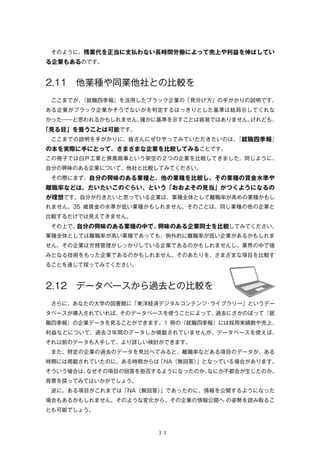  そのように、残業代を正当に支払わない長時間労働によって売上や利益を伸ばしてい

る企業もあるのです。

2.11 他業種や同業他社との比較を
 ここまでが、
『就職四季報』を活用したブラック企業の「見分け方」の手がかりの説明です。
ある企業がブラック企業かそうでないかを判定するはっきりとした基準は結局示してくれな
かった――と思われるかもしれません。
確かに基準を示すことは容易ではありません。
けれども、

「見る目」を養うことは可能です。
 ここまでの説明を手がかりに、皆さんにぜひやってみていただきたいのは、
『就職四季報』

の本を実際に手にとって、さまざまな企業を比較してみることです。
この冊子では白戸工業と喪黒商事という架空の２つの企業を比較してきました。同じように、
自分の興味のある企業について、他社と比較してみてください。
 その際にまず、自分の興味のある業種と、他の業種を比較し、その業種の賃金水準や

離職率などは、だいたいこのぐらい、という「おおよその見当」がつくようになるの
が理想です。自分が行きたいと思っている企業は、業種全体として離職率が高めの業種かもし
れません。35 歳賃金の水準が低い業種かもしれません。そのことは、同じ業種の他の企業と
比較するだけでは見えてきません。
 その上で、
自分の興味のある業種の中で、
興味のある企業同士を比較してみてください。
業種全体としては離職率が高い業種であっても、例外的に離職率が低い企業があるかもしれま
せん。その企業は労務管理がしっかりしている企業であるのかもしれませんし、業界の中で強
みとなる技術をもった企業であるのかもしれません。そのあたりを、さまざまな項目を比較す
ることを通じて探ってみてください。

2.12 データベースから過去との比較を
 さらに、あなたの大学の図書館に「東洋経済デジタルコンテンツ・ライブラリー」というデー
タベースが導入されていれば、そのデータベースを使うことによって、過去にさかのぼって『就
職四季報』の企業データを見ることができます。1 冊の『就職四季報』には採用実績数や売上、
利益などについて、過去３年間のデータしか掲載されていませんが、データベースを使えば、
それ以前のデータも入手して、より詳しい検討ができます。
 また、特定の企業の過去のデータを見比べてみると、離職率などある項目のデータが、ある
時期には掲載されていたのに、ある時期からは「NA（無回答）
」となっている場合があります。
そういう場合は、
なぜその項目の回答を拒否するようになったのか、
なにか不都合が生じたのか、
背景を探ってみてはいかがでしょう。
 逆に、ある項目がこれまでは「NA（無回答）
」であったのに、情報を公開するようになった
場合もあるかもしれません。そのような変化から、その企業の情報公開へ の姿勢を読み取るこ
とも可能でしょう。

３３

 