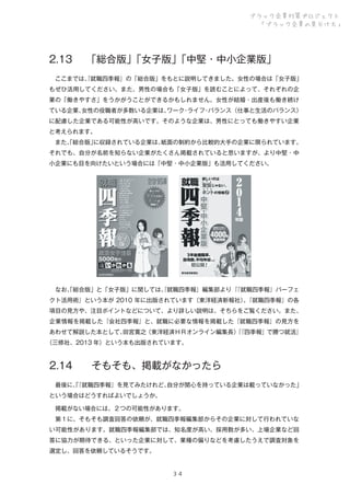 ブラック企業対策プロジェクト
「ブラック企業の見分け方」

2.13

「総合版」
「女子版」
「中堅・中小企業版」

 ここまでは、就職四季報』の「総合版」をもとに説明してきました。女性の場合は「女子版」
『
もぜひ活用してください。また、男性の場合も「女子版」を読むことによって、それぞれの企
業の「働きやすさ」をうかがうことができるかもしれません。女性が結婚・出産後も働き続け
ている企業、
女性の役職者が多数いる企業は、
ワーク ライフ バランス（仕事と生活のバランス）
・
・
に配慮した企業である可能性が高いです。そのような企業は、男性にとっても働きやすい企業
と考えられます。
 また、総合版」
「
に収録されている企業は、
紙面の制約から比較的大手の企業に限られています。
それでも、自分が名前を知らない企業がたくさん掲載されていると思いますが、より中堅・中
小企業にも目を向けたいという場合には「中堅・中小企業版」も活用してください。

 なお、総合版」と「女子版」に関しては、就職四季報』編集部より『
「
『
『就職四季報』パーフェ
クト活用術』という本が 2010 年に出版されています（東洋経済新報社）『就職四季報』の各
。
項目の見方や、注目ポイントなどについて、より詳しい説明は、そちらをご覧ください。また、
企業情報を掲載した『会社四季報』と、就職に必要な情報を掲載した『就職四季報』の見方を
あわせて解説した本として、
田宮寛之（東洋経済ＨＲオンライン編集長）『四季報』で勝つ就活』
『
（三修社、2013 年）という本も出版されています。

2.14

そもそも、掲載がなかったら

 最後に、
「
『就職四季報』を見てみたけれど、
自分が関心を持っている企業は載っていなかった」
という場合はどうすればよいでしょうか。
 掲載がない場合には、２つの可能性があります。
 第１に、そもそも調査回答の依頼が、就職四季報編集部からその企業に対して行われていな
い可能性があります。就職四季報編集部では、知名度が高い、採用数が多い、上場企業など回
答に協力が期待できる、といった企業に対して、業種の偏りなどを考慮したうえで調査対象を
選定し、回答を依頼しているそうです。

３４

 