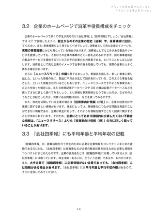 ブラック企業対策プロジェクト
「ブラック企業の見分け方」

3.2 企業のホームページで沿革や役員構成をチェック
 企業のホームページで多くの学生が見るのは
「会社情報」 「採用情報」
と
でしょう。
「会社情報」
では 2.7 で説明したように、設立からのその企業の歴史（沿革）や、役員構成に注目し
てください。
また、
事業概要もよく見ておくべきでしょう。
消費者として見た企業のイメージと、
消費者としてなじみがある製品やサー
実際の事業概要はかなり異なっている場合があります。
ビスを提供していても、それはその企業の事業のごく一部を占めるにすぎず、別の事業者向け
の製品やサービスを提供するビジネスがその企業の主力事業である、ということもしばしばあ
ります。消費者として見た企業のイメージで仕事内容を想像していても、実際の仕事は大きく
異なる場合があります。
 さらに「ニュースリリース」の欄も見てみましょう。新製品を出した、新しい事業に乗り
出した、といった情報の他に、製品に不具合が生じて回収を行っている、このような事故を起
こした、といった情報が出ていることもあります。ニュースリリースでそのような事実があっ
たことを知った場合には、3.5 の新聞記事データベースや 3.6 の雑誌記事データベースなどを
使ってさらに詳しく調べてみましょう。より詳細な事実関係はどうであったのか、なぜそのよ
うなことが起こったのか、背景にある問題は何か、などを探ってみるのです。
 また、株式を公開している企業の場合は「投資家向け情報（IR） に、企業の経営方針や
」
業績に関する詳しい情報があります。株主にとっては、業績悪化につながる問題は見逃すこと
ができない情報であり、企業は株主に対して、そのような情報を隠すことなく誠実に開示する
ことが求められています。そのため、企業にとってあまり積極的に公表したくない不都合

な情報は、
「ニュースリリース」よりも「投資家向け情報（IR）
」の方に詳しく載って
いることがあります。

3.3 
『会社四季報』にも平均年齢と平均年収の記載
 
『就職四季報』が、就職活動を行う学生のために必要な企業情報をコンパクトにまとめた書
籍であるのに対し、
『会社四季報』は投資家などが企業の経営状態を知るために必要な情報を
コンパクトにまとめたものです。企業の役員名などは、就職四季報』
『
には載っていませんが、会
『
社四季報』には載っています。株主は誰（あるいは、どういう企業）であるか、もわかります。
また、大手企業で『就職四季報』に企業情報がない企業であっても、
『会社四季報』に
『会社四季報』には平均年齢と平均年収の欄があるので、
は情報がある場合があります。
そこに注目してみてください。

３８

 