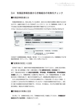 ブラック企業対策プロジェクト
「ブラック企業の見分け方」

3.4 有価証券報告書から労働組合の有無をチェック
■有価証券報告書とは
 有価証券報告書とは、株式上場している企業が、定められた項目を定期的に報告するための
ものです。金融庁が設けている「EDINET」というサイト（※）の「書類検索」を用いて、誰
でも自由に各企業の有価証券報告書の内容を無料で確認することができます。
※http://disclosure.edinet-fsa.go.jp/EKW0EZ0001.html?lgKbn=2&dﬂg=0&iﬂg=0

（EDINET の書類検索画面。 提出者／発行者／ファンド」
「
に会社名を入力し、書類種別」 「有
「
では
価証券報告書」をチェックし、
「検索」ボタンを押してみよう）

■
「従業員の状況」に注目
 EDINET を通じて、最新の年度の有価証券報告書を開いてみてください。左側に目次が現れ
ます。
「第一部 企業情報」「第１ 企業の概況」「５ 従業員の状況」が注目点です。
→
→
まず、
「提出会社の状況」から会社の従業員数、平均年齢、平均勤続年数、平均年間給与
『就職四季報』に記載がない場合でも、この『有価証券報告書』の「従業
を確認しましょう。
員の状況」の項目を通じて、働かせ方を推測する上で、最低限必要な情報がわかります。
 ただし本社が持株会社であってさまざまな事業はグループ会社が担っているという場合、こ
こに表れてくるのはそれぞれの事業を行っているグループ会社の従業員の状況ではなく、本社
の一握りの従業員の状況を表す情報です。そのため、その場合は、それぞれの事業で働く従業
員の実情は、残念ながら把握できません。

■労働組合の有無に注目
 次に同じ「５ 従業員の状況」から、
「労働組合の状況」を確認してください。労働組合が

結成されているか否か、が記載されています。

３９

 