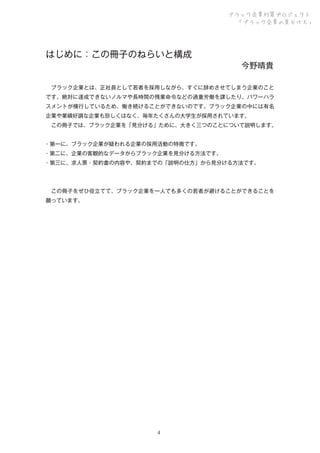 ブラック企業対策プロジェクト
「ブラック企業の見分け方」

はじめに：この冊子のねらいと構成 

今野晴貴

 ブラック企業とは、正社員として若者を採用しながら、すぐに辞めさせてしまう企業のこと
です。絶対に達成できないノルマや長時間の残業命令などの過重労働を課したり、パワーハラ
スメントが横行しているため、働き続けることができないのです。ブラック企業の中には有名
企業や業績好調な企業も珍しくはなく、毎年たくさんの大学生が採用されています。
 この冊子では、ブラック企業を「見分ける」ために、大きく三つのことについて説明します。
・第一に、ブラック企業が疑われる企業の採用活動の特徴です。
・第二に、企業の客観的なデータからブラック企業を見分ける方法です。
・第三に、求人票・契約書の内容や、契約までの「説明の仕方」から見分ける方法です。

 この冊子をぜひ役立てて、ブラック企業を一人でも多くの若者が避けることができることを
願っています。

4

 