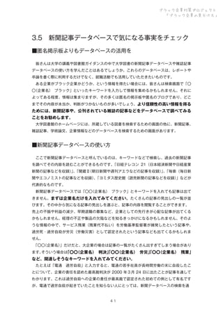 ブラック企業対策プロジェクト
「ブラック企業の見分け方」

3.5 新聞記事データベースで気になる事実をチェック
■匿名掲示板よりもデータベースの活用を
 皆さんは大学の講義や図書館ガイダンスの中で大学図書の新聞記事データベースや雑誌記事
データベースの使い方を学んだことはあるでしょうか。これらのデータベースは、レポートや
卒論を書く際に利用するだけでなく、就職活動でも活用していただきたいものです。
 ある企業がブラック企業かどうか、という情報を得たい場合には、皆さんは検索画面で「〇
〇
（企業名）
 ブラック」といったキーワードを入力して情報を集めるかもしれません。それに
よってある程度、情報は集まりますが、その多くは匿名の掲示板や匿名のブログであり、どこ
までその内容が本当か、判断がつかないものが多いでしょう。より信頼性の高い情報を得る

ためには、新聞記事や、公刊されている雑誌の記事などをデータベースで調べてみる
ことをお勧めします。
 大学図書館のホームページには、所蔵している図書を検索するための画面の他に、新聞記事、
雑誌記事、学術論文、企業情報などのデータベースを検索するための画面があります。

■新聞記事データベースの使い方
 ここで新聞記事データベースと呼んでいるのは、キーワードなどで検索し、過去の新聞記事
を調べてその内容を読むことができるものです。
「日経テレコン 21（日本経済新聞や日経産業
新聞の記事などを収録）、
」「聞蔵Ⅱ
（朝日新聞や週刊アエラなどの記事を収録）、
」「毎索（毎日新
聞やエコノミストの記事などを収録）「ヨミダス歴史館（読売新聞の記事などを収録）
、
」などが
代表的なものです。
 新聞記事データベースでは「〇〇
（企業名）
 ブラック」とキーワードを入れても記事は出て
きません。まずは企業名だけを入れてみてください。たくさんの記事の見出しの一覧が並
びます。その中から気になる記事の見出しを選ぶと、記事の内容を閲覧することができます。
売上の不振や利益の減少、早期退職の募集など、企業としての先行きが心配な記事が出てくる
かもしれません。経理の不正や製品の欠陥などを知るきっかけになるかもしれません。そのよ
うな情報の中で、サービス残業（残業代不払い）を労働基準監督署が摘発したという記事や、
過労死・過労自殺が労災（労働災害）として認定されたという記事なども出てくるかもしれま
せん。
 
「〇〇
（企業名）
」だけだと、大企業の場合は記事の一覧がたくさん出すぎてしまう場合があり
ます。
そういう場合は
「〇〇
（企業名）
 判決」〇〇
「
（企業名）
 労災」〇〇
「
（企業名）
 残業」

など、関連しそうなキーワードを入れてみてください。
 たとえば「電通 過労自殺」と入力すると、電通の若手社員が長時間労働の末に自殺したこ
とについて、企業の責任を認めた最高裁判決が 2000 年３月 24 日に出たことが記事を通して
わかります。これは過労自殺への企業の責任が最高裁で認定された初めての例として有名です
が、電通で過労自殺が起きていたことを知らない人にとっては、新聞データベースの検索を通

４１

 