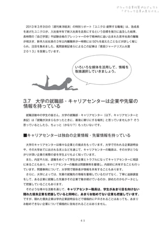 ブラック企業対策プロジェクト
「ブラック企業の見分け方」

 2013 年３月９日の『週刊東洋経済』の特別リポート「ユニクロ 疲弊する職場」は、急成長
を遂げたユニクロが、入社後半年で新入社員を店長にするという目標を強力に追及した結果、
長時間の「自己学習」や試験合格のプレッシャーの中で精神的に追い込まれた若手社員の離職
が相次ぎ、新卒入社社員の３年以内離職率が一時期には 50％を超えたことなどが詳しく報じ
られ、注目を集めました。風間直樹記者らによるこの記事は「貧困ジャーナリズム大賞
２０１３」を受賞しています。

いろいろな媒体を活用して、情報を
取捨選択していきましょう。

3.7 大学の就職部・キャリアセンターは企業や先輩の
情報を持っている
 就職活動中の学生の皆さん、大学の就職部・キャリアセンター（以下、キャリアセンターと
表記）は「就職が決まらなかったときに、最後に頼りにする場所」と思っていませんか？ そう
思っているとしたら、ちょっと（かなり？）もったいないです。

■キャリアセンターは独自の企業情報・先輩情報を持っている
 大学のキャリアセンターは様々な企業との接点をもっています。大学で行われる企業説明会
や、その大学あてに出される求人などを通じて、キャリアセンターの職員は、その大学とつな
がりが深い企業の実際の姿を学生よりもよく知っています。
 また、内定や入社、退職をめぐって学生が企業とトラブルになってキャリアセンターに相談
に来ることもあり、
キャリアセンターの職員は問題事例を蓄積し、
内部的に共有することも行っ
ています。問題事例について、大学間で関係者が情報を共有することもあります。
 さらに、大学によっては、先輩の就職先の情報を蓄積しているだけでなく、丁寧に追跡調査
をして、ある企業に就職した先輩がその企業で働き続けているのか、辞めたのかもデータとし
て把握していることもあります。
 そのような様々な活動を通じて、キャリアセンター職員は、学生があまり目を向けない

隠れた優良企業を把握していると同時に、あまりお勧めでない企業も把握しています。
ですが、隠れた優良企業は学内企業説明会などで積極的にＰＲされることはあっても、あまり
お勧めできない企業について積極的に告知されることはありません。

４３

 