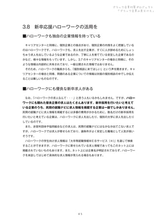 ブラック企業対策プロジェクト
「ブラック企業の見分け方」

3.8 新卒応援ハローワークの活用を
■ハローワークも独自の企業情報を持っている
 キャリアセンターと同様に、個別企業との接点があり、個別企業の内情をよく把握している
のはハローワークです。ハローワークも、求人を出す企業が、すぐに人が辞めるためにしょっ
ちゅう求人を出しているような企業であるのか、丁寧に人を育てている安定した企業であるの
かなど、様々な情報をもっています。しかし、3.7 のキャリアセンターの場合と同様に、その
ような情報は内部的に共有されており、一般公開された情報ではありません。
 そのため、ハローワークの職員からも、
「個別相談に来てほしい」という声を聞きます。キャ
リアセンターの場合と同様、問題のある企業についての情報は対面の個別相談の中でしか伝え
ることは難しいものなのです。

■ハローワークにも優良な新卒求人がある
 なお、
「ハローワークの求人なんて・・・」と思う人もいるかもしれません。ですが、ハロー

ワークにも隠れた優良企業の求人はたくさんあります。新卒採用を行いたいと考えて
いる企業のうち、民間の就職ナビに求人情報を掲載する企業は一部でしかありません。
民間の就職ナビに求人情報を掲載するには多額の費用がかかるために、数名だけの新卒採用を
行いたいと考えている企業は、ハローワークに求人を出したり、個別の大学に求人を出したり
しているのです。
 また、非営利団体や協同組合などの求人は、民間の就職ナビにはなかなか出てこない求人で
すが、ハローワークでは求人が寄せられており、諸条件がよく安定した職場として人気が高い
そうです。
 ハローワークの学生向け求人情報は「大卒等就職情報ＷＥＢサービス（※）
」を通じて検索
することができますが、ハローワークに寄せられている求人情報であってもこのネット上には
掲載されていないものもあります。また、
ネット上には企業名が明記されておらず、
ハローワー
クを来訪してはじめて具体的な求人情報が見られる場合もあります。

４５

 