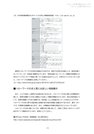 ブラック企業対策プロジェクト
「ブラック企業の見分け方」

(※) 大卒等就職情報ＷＥＢサービスの求人情報検索画面　http://job.gakusei.go.jp/

 通常のハローワークでも学生の相談はできますが、現在では学生を対象とした「新卒応援ハ
ローワーク」
（※）が各地に整備されています。
「新卒応援ハローワーク」の職員が定期的に大
学のキャリアセンターで相談に乗っている場合もあるでしょう。大学のキャリアセンターと共
に、ハローワークも積極的に活用してください。
（※）http://www.mhlw.go.jp/topics/2010/01/tp0127-2/05.html

■ハローワークの求人票には詳しい情報欄が
 また、ここでは詳しく説明する余裕がありませんが、ハローワークの求人票には労働条件に
関して、民間の就職ナビの求人情報よりも詳しい情報が掲載されています。例えば初任給につ
いて、民間の就職ナビの求人情報では「初任給」としか記載がないケースがほとんどですが、
ハローワークの求人票では基本給と各種手当の内訳が詳細に記載されてあります。賞与（ボー
ナス）の実績の記載欄もあります。また、労働組合の有無も明記することとなっています。
 ハローワークの求人票については、実際の求人票に即して、注意して見るべきポイントが下
記のサイトで解説されています。参考にしてください。
◆NPO 法人 POSSE「実物解説！求人票の見方」
http://www.npoposse.jp/lawguide/lawguide/kyujinhyo.html

４６

 