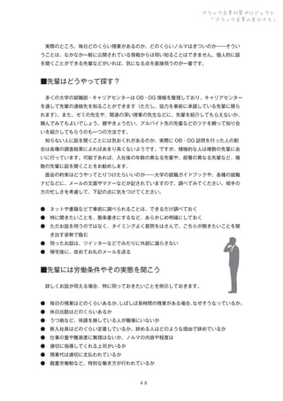 ブラック企業対策プロジェクト
「ブラック企業の見分け方」

 実際のところ、毎日どのくらい残業があるのか、どのくらいノルマはきついのか――そうい
うことは、なかなか一般に公開されている情報からは伺い知ることはできません。個人的に話
を聞くことができる先輩などがいれば、気になる点を直接伺うのが一番です。

■先輩はどうやって探す？
 多くの大学の就職部・キャリアセンターは OB・OG 情報を整理しており、キャリアセンター
を通して先輩の連絡先を知ることができます（ただし、協力を事前に承諾している先輩に限ら
れます）
。また、ゼミの先生や、関連の深い授業の先生などに、先輩を紹介してもらえないか、
頼んでみてもよいでしょう。親やきょうだい、アルバイト先の先輩などのツテを頼って知り合
いを紹介してもらうのも一つの方法です。
 知らない人に話を聞くことには気おくれがあるのか、実際に OB・OG 訪問を行った人の割
合は各種の調査結果によればあまり高くないようです。ですが、積極的な人は複数の先輩に会
いに行っています。可能であれば、入社後の年数の異なる先輩や、部署の異なる先輩など、複
数の先輩に話を聞くことをお勧めします。
 面会の約束はどうやってとりつけたらいいのか――大学の就職ガイドブックや、各種の就職
ナビなどに、メールの文面やマナーなどが記されていますので、調べてみてください。相手の
方の忙しさを考慮して、下記の点に気をつけてください。
● ネットや書籍などで事前に調べられることは、できるだけ調べておく
● 特に聞きたいことを、箇条書きにするなど、あらかじめ明確にしておく
● ただお話を伺うのではなく、タイミングよく質問をはさんで、こちらが聞きたいことを聞
  き出す姿勢で臨む
● 伺ったお話は、ツイッターなどでみだりに外部に漏らさない
● 帰宅後に、改めてお礼のメールを送る

■先輩には労働条件やその実態を聞こう
 詳しくお話が伺える場合、特に伺っておきたいことを例示しておきます。
● 毎日の残業はどのくらいあるか。
しばしば長時間の残業がある場合、
なぜそうなっているか。
● 休日出勤はどのくらいあるか
● うつ病など、体調を崩している人が職場にいないか
● 新入社員はどのぐらい定着しているか。辞める人はどのような理由で辞めているか
● 仕事の量や難易度に無理はないか。ノルマの内容や程度は
● 適切に指導してくれる上司がいるか
● 残業代は適切に支払われているか
● 裁量労働制など、特別な働き方が行われているか

４８

 