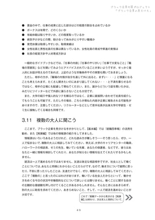 ブラック企業対策プロジェクト
「ブラック企業の見分け方」

● 賃金の中で、仕事の成果に応じた部分はどの程度の割合を占めているか
● ボーナスは年間で、どのくらいか
● 有給休暇は取りやすいか。どの程度取っているか
● 病気やけがなどの際、助け合って休みがとりやすい職場か
● 育児休業は取得しやすいか。取得実績は
● 女性社員と男性社員の仕事は異なっているか。女性社員の育成や昇進の実情は
● 社長の経営方針や人材育成方針は
 一般的なガイドブックなどでは、
「仕事の内容」
「仕事のやりがい」
「仕事で大変なこと」
「職
場の雰囲気」などを聞いてみようとアドバイスされていることが多いようですが、せっかく個
人的にお話が伺えるのであれば、上記のような労働条件やその実態も聞いておきましょう。
 ただし、相手の方が、
「職場の内情が自分を通じて外に出ると、まずい・・・」と慎重になる
ことも考えられます。たくさん聞きたいのにあまり話してくれない・・・と不満を募らせるの
ではなく、相手の立場にも配慮して尋ねてください。また、誰からどういう話を聞いたかは、
みだりにツイッターなどで外部に漏らさないことも大切です。
 また、大学の紹介や個人的なツテを頼るのではなく、企業に直接問い合わせて社員を紹介し
てもらうことも可能です。ただしその場合、こちらが尋ねた内容が企業に報告される可能性が
ありますので、注意してください。リクルーターなどとして若手社員が出身大学の学部生・ゼ
ミ生に接触してくる場合も同様です。

3.11 複数の大人に聞こう
 ここまで、ブラック企業を見分ける手がかりとして、
【基本編】では『就職四季報』の活用を
勧め、また【発展編】では他の情報源の紹介をしてきました。
 情報源はいろいろあるようだけれど、どれも読み方が難しそう――そう思ったら、ぜひ、一
人で悩まないで、
複数の大人に相談してみてください。例えば、
大学のキャリアセンターの職員、
ハローワークの相談員、ゼミの先生、働いている先輩、あなたの保護者、などです。彼らはあ
なたと一緒に情報を検討してくれたり、あなたが知らない情報を伝えてくれたりするかもしれ
ません。
 就活は一人で進めるものではありません。友達は身近な相談相手ですが、社会人として働く
ことについては、
あなたと同様にわからないことだらけです。
なので、
働き方について疑問に思っ
たり、
不安に思ったりしたことは、
友達だけでなく、
ぜひ、
複数の大人に相談してみてください。
ここで「複数の」と言ったのにはわけがあります。働いている社会人だからといって、働かせ
方をめぐる今日の状況や労働契約などについて詳しいとは限りません。働くことに関する自分
の主観的な価値観を押し付けてくることがあるかもしれません。そんなときにはあきらめず、
別の大人に助言を求めてください。あきらめないこと、そして、一人で就活を進めないことが
大切です。

これで「客観データから見分ける【発展
篇】 は終わり。次は求人と契約について。
」

４９

 