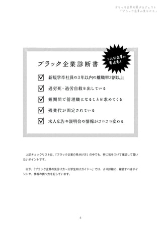 ブラック企業対策プロジェクト
「ブラック企業の見分け方」

 上記チェックリストは、
「ブラック企業の見分け方」の中でも、特に気をつけて確認して貰い
たいポイントです。
 以下、
「ブラック企業の見分け方∼大学生向けガイド∼」では、より詳細に、確認すべきポイ
ントや、情報の調べ方を記しています。

５

 