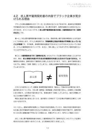 ブラック企業対策プロジェクト
「ブラック企業の見分け方」

4.2 求人票や雇用契約書の内容でブラック企業が見分
けられる理由
 ブラック企業は離職率などの「データ」から見分けることもできますが、具体的な労務管理
や労働条件の在り方に問題がある場合には、求人票の中身や、採用の過程からも見分けること
ができます。ポイントは二つです。
①求人票や雇用契約書の内容、
②雇用契約までの「説明

の仕方」です。
 第一に、
①求人票や雇用契約書の内容については、若者を使い潰す企業が典型的にとる方法が
いくつか存在します。そうした典型例では、労働時間と賃金の関係が不明瞭になっている

ことが特徴です。その結果、長時間労働を低賃金で行わせることができるようになっている点
が、こうした雇用契約のポイントです。まさに、
「使い潰し」につながりやすい契約内容だとい
うことができるでしょう。
 第二に、
②雇用契約までの「説明の仕方」からもブラック企業の傾向を見抜くことができ
ます。実は、求人情報の内容がそのまま労働契約の内容となるわけではありません。労
働契約の内容は、説明を受けて最終的に合意したものとなります。つまり、途中で説明を変え
られても、最後に「合意（契約）
」してしまうと、法律上は最後の説明の内容が契約内容となっ
てしまうのです。

求人票

≠

雇用契約

 このことを逆手にとって、
低賃金 長時間労働の契約を「後出し」で結ばせる企業があります。
・
話が変わるタイミングは、
「求人票→説明会→採用面接→内定の取り交わし→本契約」の各段階
にあり得ます。どの時点で話を変えても、若者自身が「合意」してしまうと、後から問題にす
ることは極めて困難です（※）
。
 明白に違法行為に該当しなくとも、話が変わった時点で「この企業は不誠実な企業だ」と考
えるべきなのです。
（※）ただし、虚偽の説明の結果として他社の内定を辞退していたり、他社の内定の辞退を促さ
れた後に別の労働条件を提示されたような場合には、法的な措置の行使が可能です。説明が変
わったために就職活動で不利になった場合には、弁護士やユニオン、NPO にご相談ください
 次に、
①求人票や雇用契約書の内容と、
②雇用契約までの「説明の仕方」からブラック企業を
見分けるために注意すべきポイントを、より具体的に見ていきましょう。

５２

 