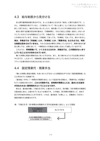 ブラック企業対策プロジェクト
「ブラック企業の見分け方」

4.3 給与制度から見分ける
 求人票や雇用契約書を見る中でも、もっとも基本となるのが「給与」に関する部分です。し
かし、労働相談を受けていると、この給与について「求人と違う」という訴えをよく聞きます。
詳しく見てみると、書き方があいまいだったり、嘘を書いていたりする場合も目立つのです。
 給与に関する記載を見る時の基本は、
「労働時間と、それに対応した賃金（給与）
」がはっき
りしているかどうかを見極めることです。労働法では、1 時間当たりの賃金がはっきりするこ
とが求められています。それは、
「月給制」であっても、
「年俸制」であっても、変わりません。

実は、労働法では「月給制」とか、
「年俸制」とか、
「残業手当」などのような、特別
な制度は定められていません。それらは会社が勝手に呼称しているだけで、実際の給与の算
定に際しては、法律に従って、一時間当たりの賃金に計算しなおして支給しているのです。
 このように、何時間働いて、いくらもらえるのか。労働法では、この関係がはっきり

していることだけが求められています。
 働いた時間と賃金の関係をあいまいにするのは、安く、長く働かせようとする企業に特有の
やり方です。したがって、労働時間と賃金の関係がはっきりしているかどうかをみることが、
ブラック企業を見分ける有力な方法となります。

4.4 固定残業代・残業手当
 
「働いた時間と賃金の関係」をあいまいにするもっとも典型的なやり方は「固定残業制度」な
どと呼ばれている制度です。
 
「基本給」の中に「∼時間分の残業を含む」という記述がある場合と、
「残業手当」が記載さ
れている場合があります。これらの契約では、長時間の残業なしには、基本となる給与

が支払われない雇用契約だということになります。
 例えば、基本給の欄に「月給 20 万円」と書かれていながら、別の欄に「80 時間分の残業代
を基本給に含む」と書かれているような場合です。この場合、80 時間の残業をして、初めて
20 万円の給与を得ることができます。いわば、基本給を「水増し」し、求職者を「だます」
意図が疑われる制度なのです。

例　
「月給 20 万（80 時間分の残業代 8 万円を基本給に含む）
」という契約
月 80 時間分の
残業代 8 万

のこり 12 万

月 80 時間の残業をしなければ、
もらえるのは 12 万円のみ！

５３

 