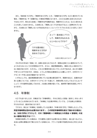 ブラック企業対策プロジェクト
「ブラック企業の見分け方」

 また、
「基本給 15 万円」「残業手当 5 万円」とか、
、
「役職手当 5 万円」などと書かれている
場合、
「残業手当」や「役職手当」の意味が問題となります。これらも法律に定められたもの
ではないので、例えば入社後に「残業手当や役職手当は、残業代のことだよ」などと言われる
ことも珍しくはありません。入社前には、
「残業しなくても手当はでるよ」と説明されていな
がら、入社後には「残業しないと手当は払わない」といってトラブルになることも珍しくあり
ません。

えっ？！基本給にプラス
して、残業代が払われる
んじゃないんですか？
ウチは基本給に
残業手当 5 万円が
含まれてるから。
※違法な場合もあります！

 それぞれの手当の「意味」が、法律に定められておらず、実態は企業ごとに運用されていて、
よくわからないというのが実情なのです。さらに、固定残業制度も、事前に求人に書かれてい
ない場合があります。もちろん、これらの事実を知らないで入ったのであれば、あとから裁判
で争うことができますが、本来は、こうした作業は応募者本人には難しいので、大学のキャリ
アセンターや求人会社が調査するべきです。
 いずれにしても、固定残業制度を用いている企業は要注意です。残業手当など、各種手当が
多い企業については、大学のキャリアセンターを通じて、実情を問いただしてもらうとよいで
しょう（その説明を記録しておけば、入社後に実態が違っても、裁判等で権利を回復しやすく
なります）
。

4.5 年俸制
 4.3 でも述べましたが、労働法では「労働時間と、それに対応した賃金（給与）
」がはっきり
していることが求められています。
「年俸制」を企業が呼称していても、この法律上の原則を
守らなければ、違法行為になります。
 ですから、例えば「年俸制」を採用している企業が、
「年俸 500 万円」で契約したとしても、

所定労働時間は定める必要がありますし、この所定労働時間を超えて働かせた場合に
は、500 万円にプラスして、その「残業時間 ×１時間当たりの賃金 × 割増率」の支
払い義務が発生するのです。
 年俸制を採用している場合は、その運用に注意する必要があると同時に、後に述べるように、
本当に必要な業種以外で導入されている場合には、ブラック企業の可能性があると考えられま
す。

５４

 