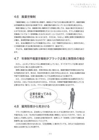ブラック企業対策プロジェクト
「ブラック企業の見分け方」

4.6 裁量労働制
 
「裁量労働制」という言葉が求人情報や、面接などで出てきた場合は要注意です。裁量労働制
は労働基準法に定めがある制度ですが、過重労働の温床になっているとの批判も絶えません。
 制度の趣旨としては、裁量度が高い職務を行う労働者に関しては、自由に働き方を決めるこ
とができるため、使用者が労働時間管理をすることになじまないとされ、そうした裁量のある
労働者については「一定時間働いたものとみなす」というものです。この制度を導入すると、
労働時間と賃金の関係があいまいになります。そのため、
「みなし」時間と実際の労働時間がか
け離れ、長時間労働の温床にもなるのです（違法になる可能性があります）
。
 また、本当は職務を行う上での裁量がないのに、ただ「残業代を支払わない」目的のために、
この制度を導入する企業が後を絶たないのが実情です（違法です）
。
 そもそも、裁量労働制の適用には新卒後 5 年程度の職業経験が条件とされている場合もあり
ます。

4.7 年俸制や裁量労働制がブラック企業と無関係の場合
 ただし、上に示してきたような人事制度を導入していると、すべてがブラック企業に該当す
るわけではない事にも注意が必要です。
 実際に裁量がある職務に就き、所得が相当に高い場合には、裁量労働制や年俸制も妥当であ
る可能性があります。例えば、年収が初年度から 500 万円以上あるとか、本当に出退勤の自由
や部下の採用の自由、仕事の達成目標についても自律性があるような場合です。
 ただ、これらの指標はあいまいですから、どの企業の場合には合理性のある運用がされてい
るのかは、入社してみなければわかりません。そのため、年俸制や裁量労働制を導入している
企業をまずは「疑う」ことも、ブラック企業を避けるための次善策になるのです。

企業を疑ってみる
ことも大事。
4.8 雇用形態から見分ける
 ブラック企業の中には、正社員としての地位をあいまいにする企業があります。
「わが社には
予選がある」とか、
「わが社では最初の半年間は見習い期間だ」などというのです。つまり、正
社員として採用しながら、入社後も立場が安定せず、結果として「本採用」に向けて過酷な選
別競争に追い込む企業があるということです。
 これを入社前に見分けるためには、
「正社員募集」と書かれていても、次のような記述がある
場合には注意することが必要です。

５５

 
