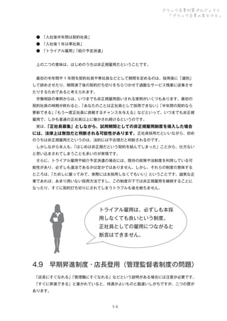 ブラック企業対策プロジェクト
「ブラック企業の見分け方」

 ● 
「入社後半年間は契約社員」
 ● 
「入社後１年は準社員」
 ● 
「トライアル雇用」
「紹介予定派遣」
 上の二つの意味は、はじめのうちは非正規雇用だということです。
 最初の半年間や 1 年間を契約社員や準社員などとして期間を定めるのは、採用後に「選別」
して辞めさせたり、期間満了後の契約打ち切りをちらつかせて過酷なサービス残業に従事させ
たりするためであると考えられます。
 労働相談の事例からは、いつまでも非正規雇用扱いされる実例がいくつもあります。最初の
契約社員の時期が終わると、
「あなたのことは正社員として採用できない」
「半年間の契約なら
更新できる」
「もう一度正社員に挑戦するチャンスを与える」などといって、いつまでも非正規
雇用で、しかも普通の正社員以上に働かされ続けるというのです。
 実は、
「正社員募集」としながら、試用期間としての非正規雇用制度を導入した場合

には、法律上は無効だと判断される可能性があります。正社員採用だといいながら、初め
のうちは非正規雇用だというのは、法的には不合理だと判断されるのです。
 しかしながら本人も、
「はじめは非正規だという契約を結んでしまった」ことから、仕方ない
と思い込まされてしまうことも多いのが実情です。
 さらに、トライアル雇用や紹介予定派遣の場合には、既存の政策や法制度を利用している可
能性があり、必ずしも違法であるかは定かではありません。しかし、それらの制度の意味する
ところは、
「ためしに雇ってみて、実際には本採用しなくてもいい」ということです。誠実な企
業であれば、あまり用いない採用方法ですし、この制度の下では非正規雇用を継続することに
なったり、すぐに契約打ち切りにされてしまうトラブルも後を絶ちません。

トライアル雇用は、必ずしも本採
用しなくても良いという制度。
正社員としての雇用につながると
断言はできません。

4.9 早期昇進制度・店長登用（管理監督者制度の問題）
 
「店長にすぐなれる」
「管理職にすぐなれる」などという説明がある場合には注意が必要です。
 
「すぐに昇進できる」と書かれていると、待遇がよいものと勘違いしがちですが、二つの罠が
あります。

５６

 