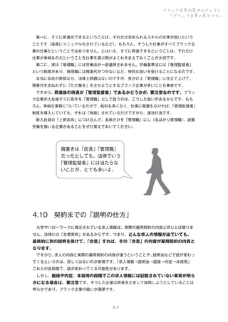 ブラック企業対策プロジェクト
「ブラック企業の見分け方」

 第一に、すぐに昇進ができるということは、それだけ求められるスキルの水準が低いという
ことです（高度にマニュアル化されているなど）
。もちろん、そうした仕事がすべてブラック企
業の仕事だということではありません。とはいえ、すぐに昇進できるということは、それだけ
仕事が単純なのだということを仕事を選ぶ側がよくわきまえておくことが大切です。
 第二に、実は「管理職」には労働法が一部適用されません。労働基準法には「管理監督者」
という制度があり、管理職には残業代がつかないなど、特別な扱いを受けることになるのです。
 本当に会社の幹部なら、法律上問題はないのですが、見かけ上「管理職」に仕立て上げて、
残業代を支払わずに「ただ働き」をさせようとするブラック企業が多いことも事実です。
 ですから、
昇進後の待遇が「管理監督者」であるかどうかが、
要注意なのです。ブラッ
ク企業が入社後すぐに若手を「管理職」として扱うのは、こうした狙いがあるからです。もち
ろん、単純な業務についているだけで、給料も高くなく、仕事に裁量もなければ、
「管理監督者」
制度を導入していても、それは「偽装」されているだけですから、違法行為です。
 新入社員の「上昇志向」につけ込んで、名前だけを「管理職」にし（名ばかり管理職）
、過重
労働を強いる企業があることをぜひ覚えておいてください。

肩書きは「店長」
「管理職」
だったとしても、法律でいう
「管理監督者」には当たらな
いことが、とても多いよ。

4.10 契約までの「説明の仕方」
 大学やハローワークに掲示されている求人情報は、実際の雇用契約の内容と同じとは限りま
せん。法律には「合意原則」があるからです。つまり、どんな求人の情報が出ていても、

最終的に別の説明を受けて、
「合意」すれば、その「合意」の内容が雇用契約の内容と
なります。
 ですから、
求人の内容と実際の雇用契約の内容が違うということや、
説明会などで話が変わっ
てくるというのは、珍しくはないのが実情です。
「求人情報→説明会→面接→内定→本採用」
これらの各段階で、話が変わってくる可能性があります。
 しかし、面接や内定、本採用の段階でこの求人情報には記載されていない事実が明ら

かになる場合は、要注意です。そうした企業は若者をだまして採用しようとしていることは
明らかであり、ブラック企業の疑いが濃厚です。

５７

 