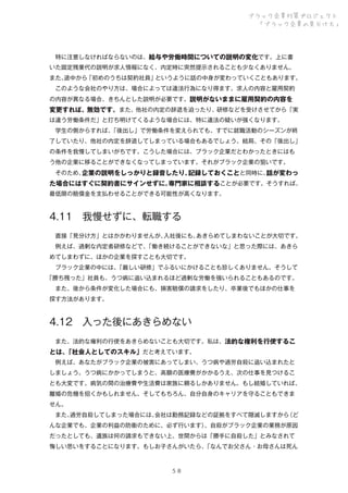 ブラック企業対策プロジェクト
「ブラック企業の見分け方」

 特に注意しなければならないのは、給与や労働時間についての説明の変化です。上に書
いた固定残業代の説明が求人情報になく、内定時に突然提示されることも少なくありません。
また、
途中から「初めのうちは契約社員」というように話の中身が変わっていくこともあります。
 このような会社のやり方は、場合によっては違法行為になり得ます。求人の内容と雇用契約
の内容が異なる場合、きちんとした説明が必要です。説明がないままに雇用契約の内容を

変更すれば、無効です。また、他社の内定の辞退を迫ったり、研修などを受けさせてから「実
は違う労働条件だ」と打ち明けてくるような場合には、特に違法の疑いが強くなります。
 学生の側からすれば、
「後出し」で労働条件を変えられても、すでに就職活動のシーズンが終
了していたり、他社の内定を辞退してしまっている場合もあるでしょう。結局、その「後出し」
の条件を我慢してしまいがちです。こうした場合には、ブラック企業だとわかったときにはも
う他の企業に移ることができなくなってしまっています。それがブラック企業の狙いです。
 そのため、
企業の説明をしっかりと録音したり、
記録しておくことと同時に、
話が変わっ

た場合にはすぐに契約書にサインせずに、
専門家に相談することが必要です。そうすれば、
最低限の賠償金を支払わせることができる可能性が高くなります。

4.11 我慢せずに、転職する
 直接「見分け方」とはかかわりませんが、
入社後にも、
あきらめてしまわないことが大切です。
 例えば、過剰な内定者研修などで、
「働き続けることができないな」と思った際には、あきら
めてしまわずに、ほかの企業を探すことも大切です。
 ブラック企業の中には、
「厳しい研修」でふるいにかけることも珍しくありません。そうして
「勝ち残った」社員も、うつ病に追い込まれるほど過剰な労働を強いられることもあるのです。
 また、後から条件が変化した場合にも、損害賠償の請求をしたり、卒業後でもほかの仕事を
探す方法があります。
 

4.12 入った後にあきらめない
 また、法的な権利の行使をあきらめないことも大切です。私は、法的な権利を行使するこ

とは、
「社会人としてのスキル」だと考えています。
 例えば、あなたがブラック企業の被害にあってしまい、うつ病や過労自殺に追い込まれたと
しましょう。うつ病にかかってしまうと、高額の医療費がかかるうえ、次の仕事を見つけるこ
とも大変です。病気の間の治療費や生活費は家族に頼るしかありません。もし結婚していれば、
離婚の危機を招くかもしれません。そしてもちろん、自分自身のキャリアを守ることもできま
せん。
 また、
過労自殺してしまった場合には、
会社は勤務記録などの証拠をすべて隠滅しますから
（ど
んな企業でも、企業の利益の防衛のために、必ず行います）
、自殺がブラック企業の業務が原因
だったとしても、遺族は何の請求もできない上、世間からは「勝手に自殺した」とみなされて
悔しい思いをすることになります。もしお子さんがいたら、
「なんでお父さん・お母さんは死ん

５８

 