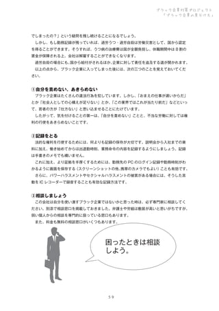 ブラック企業対策プロジェクト
「ブラック企業の見分け方」

でしまったの？」という疑問を残し続けることになるでしょう。
 しかし、もし勤務記録が残っていれば、過労うつ・過労自殺は労働災害として、国から認定
を得ることができます。そうすれば、うつ病の治療費は国が全額負担し、休職期間中は 8 割の
賃金が保障される上、会社は解雇することができなくなります。
 過労自殺の場合にも、
国から給付がされるほか、
企業に対して責任を追及する道が開かれます。
 以上の点から、ブラック企業に入ってしまった後には、次の三つのことを覚えておいてくだ
さい。

①自分を責めない、あきらめない
 ブラック企業はたくさんの違法行為を犯しています。しかし、
「おまえの仕事が遅いからだ」
とか「社会人としての心構えが足りない」とか、
「この業界ではこれが当たり前だ」などといっ
て、若者の方が「仕方ない」と思い込ませることにたけています。
 したがって、気を付けることの第一は、
「自分を責めない」ことと、不当な労働に対しては権
利の行使をあきらめないことです。

②記録をとる
 法的な権利を行使するためには、何よりも記録の保存が大切です。説明会から入社までの資
料に加え、働き始めてからは出退勤時刻、業務命令の内容を記録するようにしましょう。記録
は手書きのメモでも構いません。
 これに加え、より証拠を手厚くするためには、勤務先の PC のログイン記録や勤務時刻がわ
かるように画面を保存する
（スクリーンショットの他、
携帯のカメラでもよい）
ことも有効です。
 さらに、パワーハラスメントやセクシャルハラスメントの被害がある場合には、そうした言
動を IC レコーダーで録音することも有効な記録方法です。

③相談しましょう
 この会社は自分を使い潰すブラック企業ではないかと思った時は、必ず専門家に相談してく
ださい。別添で相談窓口を掲載しておきました。弁護士や労組は敷居が高いと思いがちですが、
弱い個人からの相談を専門的に扱っている窓口もあります。
 また、料金も無料の相談窓口がいくつもあります。

困ったときは相談
しよう。

５９

 