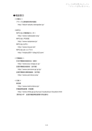 ブラック企業対策プロジェクト
「ブラック企業の見分け方」

◆相談窓口
 < 弁護士 >
  ブラック企業被害対策弁護団
   http://black-taisaku-bengodan.jp/
 <NPO>
  NPO 法人労働相談センター
   http://www.rodosodan.org/
  NPO 法人 POSSE
   http://www.npoposse.jp/
  NPO 法人もやい
   http://www.moyai.net/
  NPO 法人ほっとプラス
   http://hotplus2011.blog.fc2.com/
 < 労働組合 >
  日本労働組合総連合会（連合）
   http://www.jtuc-rengo.or.jp/
  全国労働組合総連合（全労連）
   http://www.zenroren.gr.jp/jp/
  全国労働組合連絡協議会（全労協）
   http://www.zenrokyo.org/
  
 < 行政 >
  東京都
   http://www.metro.tokyo.jp/
  労働基準監督署（労基署）
   http://www.mhlw.go.jp/bunya/roudoukijun/location.html
  
（厚労省 HP 全国労働基準監督署の所在案内）

６０

 