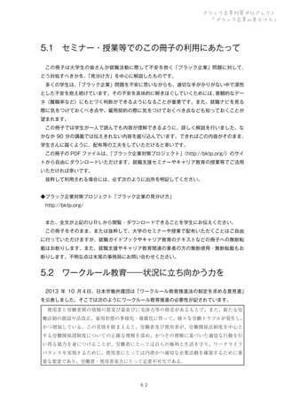 ブラック企業対策プロジェクト
「ブラック企業の見分け方」

5.1 セミナー・授業等でのこの冊子の利用にあたって
 この冊子は大学生の皆さんが就職活動に際して不安を抱く「ブラック企業」問題に対して、
どう対処すべきかを、
「見分け方」を中心に解説したものです。
 多くの学生は、
「ブラック企業」問題を不安に思いながらも、適切な手がかりがない中で漠然
とした不安を抱え続けています。その不安を具体的に解きほぐしていくためには、
客観的なデー
タ（離職率など）にもとづく判断ができるようになることが重要です。また、就職ナビを見る
際に気をつけておくべき点や、雇用契約の際に気をつけておくべき点なども知っておくことが
望まれます。
 この冊子では学生が一人で読んでも内容が理解できるように、詳しく解説を行いました。な
かなか 90 分の講義では伝えきれない内容を盛り込んでいます。できればこの内容がそのまま、
学生さんに届くように、配布等の工夫をしていただけると幸いです。
 この冊子の PDF ファイルは、
「ブラック企業対策プロジェクト」
（http://bktp.org/）のサイ
トから自由にダウンロードいただけます。就職支援セミナーやキャリア教育の授業等でご活用
いただければ幸いです。
 抜粋して利用される場合には、必ず次のように出所を明記してください。
◆ブラック企業対策プロジェクト「ブラック企業の見分け方」
 http://bktp.org/
 また、全文が上記のＵＲＬから閲覧・ダウンロードできることを学生にお伝えください。
 この冊子をそのまま、または抜粋して、大学のセミナーや授業で配布いただくことはご自由
に行っていただけますが、就職ガイドブックやキャリア教育のテキストなどの冊子への無断転
載はお断りします。また、就職支援やキャリア教育関連の業者の方の無断使用・無断転載もお
断りします。不明な点は末尾の事務局にお問い合わせください。

5.2 ワークルール教育――状況に立ち向かう力を
 2013 年 10 月４日、日本労働弁護団は「ワークルール教育推進法の制定を求める意見書」
を公表しました。そこでは次のようにワークルール教育推進の必要性が記されています。
 使用者と労働者間の情報の質及び量並びに交渉力等の格差があるもとで、また、新たな労
働法制の創設や法改正、雇用形態の多様化・複雑化に伴って、様々な労働トラブルが発生し、
かつ増加している。この実情を踏まえると、労働者及び使用者が、労働関係法制度を中心と
する労働関係諸制度についての正確な理解を深め、かつその理解に基づいた適切な行動を行
い得る能力を身につけることが、労働者にとっては自らの権利と生活を守り、ワークライフ
バランスを実現するために、使用者にとっては円滑かつ適切な企業活動を確保するために重
要な要素であり、労働者・使用者双方にとって必要不可欠である。

６２

 