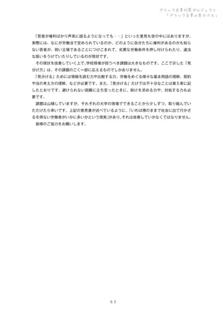 ブラック企業対策プロジェクト
「ブラック企業の見分け方」

 
「若者が権利ばかり声高に語るようになっても・・」といった意見も世の中にはありますが、
実際には、なにが労働法で定められているのか、どのように自分たちに権利があるのかも知ら
ない若者が、弱い立場であることにつけこまれて、劣悪な労働条件を押し付けられたり、違法
な扱いをうけていたりしているのが現状です。
 その現状を改善していく上で、
学校現場が担うべき課題は大きなものです。ここで示した「見
分け方」は、その課題のごく一部に応えるものでしかありません。
 
「見分ける」ためには情報を読む力や比較する力、労働をめぐる様々な基本用語の理解、契約
や法の考え方の理解、などが必要です。また、
「見分ける」だけでは不十分なことは第５章に記
したとおりです。避けられない困難に立ち至ったときに、助けを求める力や、対処する力も必
要です。
 課題は山積していますが、それぞれの大学の現場でできることから少しずつ、取り組んでい
ただけたら幸いです。上記の意見書が述べているように、
「いわば裸のままで社会に出て行かざ
るを得ない労働者がいかに多いかという現実」
があり、
それは改善していかなくてはなりません。
 皆様のご協力をお願いします。

６３

 
