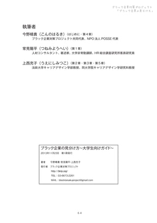 ブラック企業対策プロジェクト
「ブラック企業の見分け方」

執筆者
（はじめに・第４章）
今野晴貴（こんのはるき）

ブラック企業対策プロジェクト共同代表、NPO 法人 POSSE 代表

（第１章）
常見陽平（つねみようへい）

人材コンサルタント、著述家、大学非常勤講師、HR 総合調査研究所客員研究員

（第２章・第３章・第５章）
上西充子（うえにしみつこ）

法政大学キャリアデザイン学部教授、同大学院キャリアデザイン学研究科教授

ブラック企業の見分け方∼大学生向けガイ
ド∼
2013年11月23日 第1刷発行
著者  今野晴貴 常見陽平 上西充子
・
・
発行者 ブラ ク企業対策プロ ク
ッ
ジェ ト
     http://bktp.org/
     TEL：03-6673-2261
     MAIL : blacktaisakuproject@gmail.com

６４

 